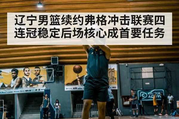 辽宁男篮续约弗格冲击联赛四连冠稳定后场核心成首要任务